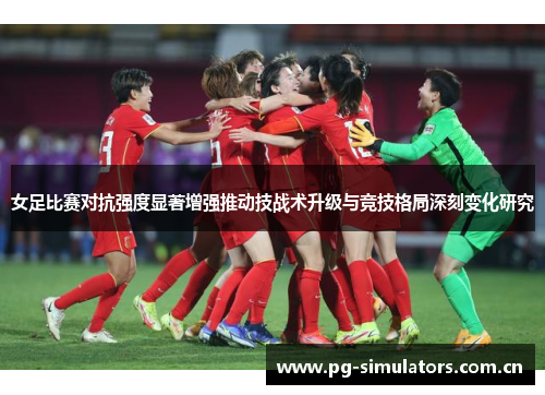 女足比赛对抗强度显著增强推动技战术升级与竞技格局深刻变化研究 女足比赛对抗强度显著增强推动技战术升级与竞技格局深刻变化研究